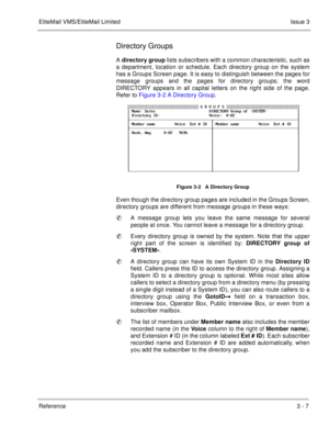 Page 103EliteMail VMS/EliteMail LimitedIssue 3
Reference 3 - 7
Directory Groups
A directory group lists subscribers with a common characteristic, such as
a department, location or schedule. Each directory group on the system
has a Groups Screen page. It is easy to distinguish between the pages for
message groups and the pages for directory groups; the word
DIRECTORY appears in all capital letters on the right side of the page.
Refer to Figure 3-2 A Directory Group.     
Even though the directory group pages are...