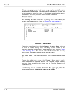 Page 1043 - 8Directory Assistance Issue 3 EliteMail VMS/EliteMail Limited
Both a message group and a directory group may be needed for some
departments or subscribers. The message group allows you to send the
same message to subscribers, and the directory group allows the system
to list them in the same place in numeric directory assistance.
Directory Menus
Use directory menus to create one-key dialing menus automatically for
numeric directory assistance. Refer to Figure 3-3 A Directory Menu.   
The system uses...