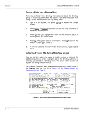 Page 1103 - 14Directory Assistance Issue 3 EliteMail VMS/EliteMail Limited
Remove a Choice from a Directory Menu
Removing a choice from a directory menu does not delete the directory
group or directory submenu from the system. It prevents the system from
listing it on the directory menu one-key dialing menu.
1. Sign in to the system, and press 	
- to display the Groups
Screen.
2. Press 
 or 
 repeatedly (or use the Jump command) to
display the directory menu.
3. Press  until you...