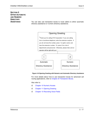 Page 113EliteMail VMS/EliteMail LimitedIssue 3
Reference 3 - 17
SECTION 5 
O
FFER AUTOMATIC 
AND NUMERIC 
D
IRECTORY 
A
SSISTANCEYou can also use transaction boxes to route callers to either automatic
directory assistance or numeric directory assistance.
For more details about how to use transaction boxes for advanced call
routing applications, refer to Chapter 24 Transaction Boxes.
Also refer to:
Chapter 10 Numeric Access
Chapter 11 Opening Greeting
Chapter 15 Recording Voice Fields
Figure 3-8 Opening...