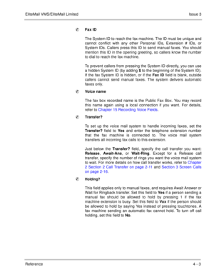 Page 116EliteMail VMS/EliteMail LimitedIssue 3
Reference 4 - 3
Fax ID
The System ID to reach the fax machine. The ID must be unique and
cannot conflict with any other Personal IDs, Extension # IDs, or
System IDs. Callers press this ID to send manual faxes. You should
mention this ID in the opening greeting, so callers know the number
to dial to reach the fax machine.
To prevent callers from pressing the System ID directly, you can use
a hidden System ID (by adding $ to the beginning of the System ID).
If the...