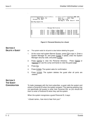 Page 1215 - 2Guests Issue 3 EliteMail VMS/EliteMail Limited
.
Figure 5-1 Personal Directory for a Guest
SECTION 2 
D
ELETE A GUESTThe system waits for all ports to clear before deleting the guest.
1. At the voice mail system Banner Screen, press  to sign in. Enter a
System Manager ID, and press 	
. If asked, enter the System
Manager security code, and press  	
.
2. Press 	
- to view the Personal Directory.  Press 
 or

 (or use the Jump command) to view the guest page.
3....