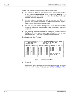 Page 1246 - 2Interview Boxes Issue 3 EliteMail VMS/EliteMail Limited
A caller may route to an interview box in any of these ways:
You can set the Action to route a caller to the interview box System
ID (For example, GotoID$PM) or set the Action to GotoID for a
transaction box, a voice detect box, or the Operator Box. Callers do
not need touchtone telephones.
You can answer a particular port with an interview box. Enter the
interview box System ID on Line 13 of Application screen Page 2.
Callers do not need...