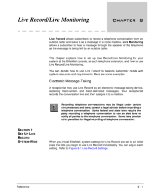 Page 132Reference8 - 1
Live Record/Live Monitoring 
Live Record allows subscribers to record a telephone conversation from an
outside caller and leave it as a message in a voice mailbox. Live Monitoring
allows a subscriber to hear a message through the speaker of the telephone
as the message is being left by an outside caller.
This chapter explains how to set up Live Record/Live Monitoring for your
system at the EliteMail console, at each telephone extension, and how to use
Live Record/Live Monitoring....