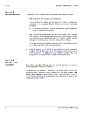Page 1358 - 4Live Record/Live Monitoring Issue 3 EliteMail VMS/EliteMail Limited
SECTION 3 
U
SE LIVE RECORDLive Record can be started from any telephone with a Record button.
1. With an outside call in progress, press Record.
A beep is heard, if enabled, and the Record key lights to indicate that
recording is in progress. Display telephones indicate recording
functions.

If Automatic Recording is enabled, the recording begins immediately
after an outside call is answered.
2. Dial the mailbox number where the...