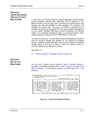 Page 136EliteMail VMS/EliteMail LimitedIssue 3
Reference 8 - 5
SECTION 5 
L
IMITED RECORDING 
T
IME ON THE VOICE 
M
AIL SYSTEMIf a site uses Live Record frequently, System Managers should carefully
monitor available recording time. Recording time is displayed on the
Banner Screen at the top right corner, just below the keylock status, and
indicates the time still available for new messages. For example, 
1:15
indicates the system has 1 hour and 15 minutes of recording time. If
available recording time falls...