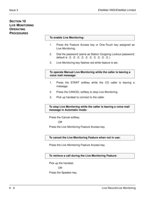 Page 1398 - 8Live Record/Live Monitoring Issue 3 EliteMail VMS/EliteMail Limited
SECTION 10  
L
IVE MONITORING 
O
PERATING 
P
ROCEDURES
1. Press the Feature Access key or One-Touch key assigned as
Live Monitoring.
2. Dial the password (same as Station Outgoing Lockout password;
default is ).
3. Live Monitoring key flashes red while feature is set.
1. Press the START softkey while the CO caller is leaving a
message.
2. Press the CANCEL softkey to stop Live Monitoring.
3. Pick up handset to connect to...