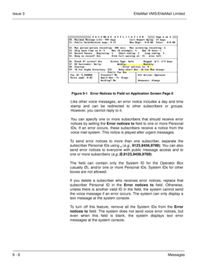 Page 1479 - 8Messages Issue 3 EliteMail VMS/EliteMail Limited
Figure 9-1   Error Notices to Field on Application Screen Page 6
Like other voice messages, an error notice includes a day and time
stamp and can be redirected to other subscribers or groups.
However, you cannot reply to it.
You can specify one or more subscribers that should receive error
notices by setting the Error notices to
 field to one or more Personal
IDs. If an error occurs, these subscribers receive a notice from the
voice mail system. This...