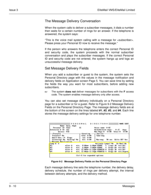 Page 1499 - 10Messages Issue 3 EliteMail VMS/EliteMail Limited
The Message Delivery Conversation
When the system calls to deliver a subscriber messages, it dials a number
then waits for a certain number of rings for an answer. If the telephone is
answered, the system says:
“This is the voice mail system calling with a message for .
Please press your Personal ID now to receive the message.”
If the person who answers the telephone enters the correct Personal ID
and security code, the system proceeds with the...