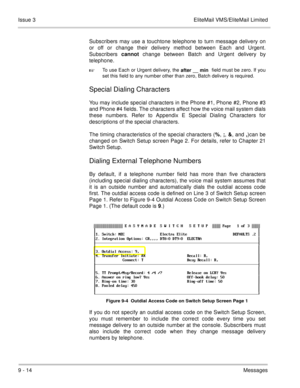 Page 1539 - 14Messages Issue 3 EliteMail VMS/EliteMail Limited
Subscribers may use a touchtone telephone to turn message delivery on
or off or change their delivery method between Each and Urgent.
Subscribers cannot change between Batch and Urgent delivery by
telephone.

To use Each or Urgent delivery, the 
after __ min field must be zero. If you
set this field to any number other than zero, Batch delivery is required.
Special Dialing Characters
You may include special characters in the Phone #1, Phone #2,...
