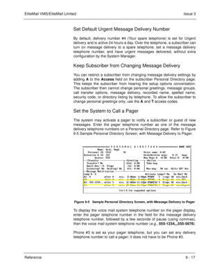 Page 156EliteMail VMS/EliteMail LimitedIssue 3
Reference 9 - 17
Set Default Urgent Message Delivery Number
By default, delivery number #4 (Your spare telephone) is set for Urgent
delivery and is active 24 hours a day. Over the telephone, a subscriber can
turn on message delivery to a spare telephone, set a message delivery
telephone number, and have urgent messages delivered, without extra
configuration by the System Manager.
Keep Subscriber from Changing Message Delivery
You can restrict a subscriber from...