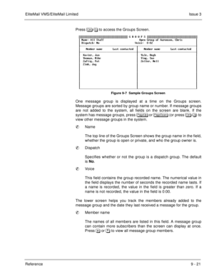 Page 160EliteMail VMS/EliteMail LimitedIssue 3
Reference 9 - 21
Press 	
- to access the Groups Screen.
Figure 9-7  Sample Groups Screen
One message group is displayed at a time on the Groups screen.
Message groups are sorted by group name or number. If message groups
are not added to the system, all fields on the screen are blank. If the
system has message groups, press 
 or 
 (or press 	
-)) to
view other message groups in the system.
Name
The top line of the Groups Screen shows...