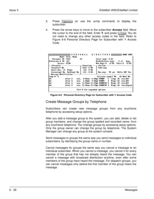 Page 1679 - 28Messages Issue 3 EliteMail VMS/EliteMail Limited
3. Press 
 (or use the Jump command) to display the
subscriber.
4. Press the arrow keys to move to the subscriber Access field. Move
the cursor to the end of the field. Enter Y, and press  	
. You do
not need to change any other access codes in the field. Refer to
Figure 9-8 Personal Directory Page for Subscriber with Y Access
Code.
Figure 9-8   Personal Directory Page for Subscriber with Y Access Code
Create Message Groups by...