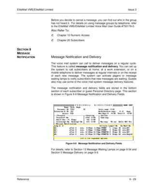 Page 168EliteMail VMS/EliteMail LimitedIssue 3
Reference 9 - 29
Before you decide to cancel a message, you can find out who in the group
has not heard it.  For details on using message groups by telephone, refer
to the EliteMail VMS/EliteMail Limited Voice Mail User Guide #750178-0.
Also Refer To:
Chapter 10 Numeric Access
Chapter 20 Subscribers
SECTION 9 
M
ESSAGE 
N
OTIFICATIONMessage Notification and Delivery
The voice mail system can call to deliver messages on a regular cycle.
This feature is called...