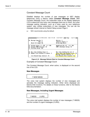 Page 1699 - 30Messages Issue 3 EliteMail VMS/EliteMail Limited
Constant Message Count
EliteMail displays the number of new messages on NEC display
telephones using a feature called Constant Message Count. With
Constant Message Count, the subscriber looks at the display telephone
LCD to determine how many new messages there are to check. Any other
message waiting indication, such as a lamp used by your telephone
system, also notifies subscribers of new messages. You can set the
message refresh interval on Switch...