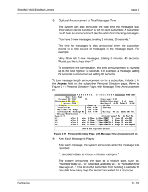 Page 172EliteMail VMS/EliteMail LimitedIssue 3
Reference 9 - 33
Optional Announcement of Total Messages Time 
The system can also announce the total time the messages last.
This feature can be turned on or off for each subscriber. A subscriber
could hear an announcement like this when first checking messages:
“You have 3 new messages, totaling 3 minutes, 20 seconds.”
The time for messages is also announced when the subscriber
moves to a new source of messages in the message stack. For
example:
“Amy Ronk left 3...