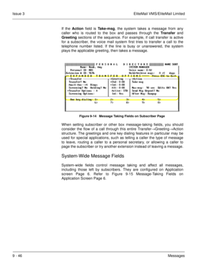 Page 1859 - 46Messages Issue 3 EliteMail VMS/EliteMail Limited
If the Action field is Take-msg, the system takes a message from any
caller who is routed to the box and passes through the Transfer and
Greeting sections of the sequence. For example, if call transfer is active
for a subscriber, the voice mail system first tries to transfer a call to the
telephone number listed. If the line is busy or unanswered, the system
plays the applicable greeting, then takes a message.
Figure 9-14   Message Taking Fields on...