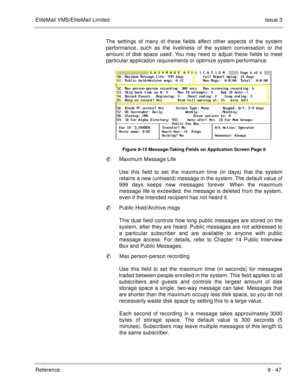 Page 186EliteMail VMS/EliteMail LimitedIssue 3
Reference 9 - 47
The settings of many of these fields affect other aspects of the system
performance, such as the liveliness of the system conversation or the
amount of disk space used. You may need to adjust these fields to meet
particular application requirements or optimize system performance.
Figure 9-15 Message-Taking Fields on Application Screen Page 6
Maximum Message Life
Use this field to set the maximum time (in days) that the system
retains a new...