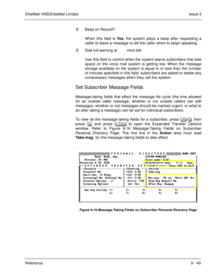 Page 188EliteMail VMS/EliteMail LimitedIssue 3
Reference 9 - 49
Beep on Record?
When this field is Yes, the system plays a beep after requesting a
caller to leave a message to tell the caller when to begin speaking.
Disk full warning at         mins left
Use this field to control when the system warns subscribers that disk
space on the voice mail system is getting low. When the message
storage available on the system is equal to or less than the number
of minutes specified in this field, subscribers are asked...