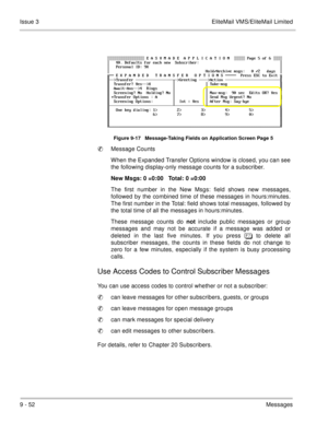 Page 1919 - 52Messages Issue 3 EliteMail VMS/EliteMail Limited
Figure 9-17   Message-Taking Fields on Application Screen Page 5
Message Counts
When the Expanded Transfer Options window is closed, you can see
the following display-only message counts for a subscriber.
New Msgs: 0 =0:00   Total: 0 =0:00
The first number in the New Msgs: field shows new messages,
followed by the combined time of these messages in hours:minutes.
The first number in the Total: field shows total messages, followed by
the total time...