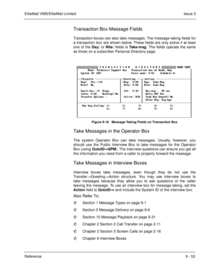 Page 192EliteMail VMS/EliteMail LimitedIssue 3
Reference 9 - 53
Transaction Box Message Fields
Transaction boxes can also take messages. The message-taking fields for
a transaction box are shown below. These fields are only active if at least
one of the Day: or Nite: fields is Take-msg. The fields operate the same
as those on a subscriber Personal Directory page.
Figure 9-18   Message-Taking Fields on Transaction Box 
Take Messages in the Operator Box
The system Operator Box can take messages. Usually, however,...