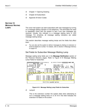 Page 1939 - 54Messages Issue 3 EliteMail VMS/EliteMail Limited
Chapter 11 Opening Greeting
Chapter 20 Subscribers
Appendix B Action Codes
SECTION 13  
M
ESSAGE WAITING 
L
AMPSThe voice mail system can alert subscribers with new messages by turning
on a message waiting indicator on the telephone. This eliminates the need
to repeatedly check with the system to see if any new messages are
received. Usually, this indicator is a message waiting lamp or LED
message. For simplicity, all message waiting indicators...
