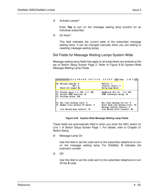 Page 194EliteMail VMS/EliteMail LimitedIssue 3
Reference 9 - 55
Activate Lamps?
Enter Yes to turn on the message waiting lamp function for an
individual subscriber.
On Now?
This field indicates the current state of the subscriber message
waiting lamp. It can be changed manually when you are testing or
resetting message waiting lamps.
Set Fields for Message Waiting Lamps System-Wide
Message waiting lamp fields that apply to all subscribers are entered at the
top of Switch Setup Screen Page 2. Refer to Figure...