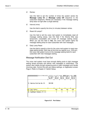 Page 1959 - 56Messages Issue 3 EliteMail VMS/EliteMail Limited
Retries:
Use this field to set the number of times the system sends the
Message Lamp
 On or Message Lamp Off sequence to the
subscriber telephone. Retries are necessary if the message waiting
lamp does not light after a single attempt.
Interval (mins)
Use this field to specify the time (in minutes) between retries.
Reset All Lamps?
Use this field to tell the voice mail system to immediately reset all
message waiting lamps. Use this field if the...