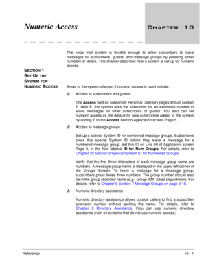 Page 198Reference10 - 1
Numeric Access 	
The voice mail system is flexible enough to allow subscribers to leave
messages for subscribers, guests, and message groups by pressing either
numbers or letters. This chapter describes how a system is set up for numeric
access.
SECTION 1 
S
ET UP THE 
S
YSTEM FOR 
N
UMERIC ACCESSAreas of the system affected if numeric access is used include: 
Access to subscribers and guests 
The Access
 field on subscriber Personal Directory pages should contain
E. With E, the...