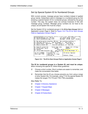 Page 200EliteMail VMS/EliteMail LimitedIssue 3
Reference 10 - 3
Set Up Special System ID for Numbered Groups
With numeric access, message groups have numbers instead of spelled
group names. Subscribers send a message to a numbered group by first
pressing a special System ID for numbered groups, followed by the group
number. This way, the system does not confuse Extension # IDs with
message group numbers. Message group numbers do not have to be
unique, but all System IDs must be unique. 
Set the System ID for...