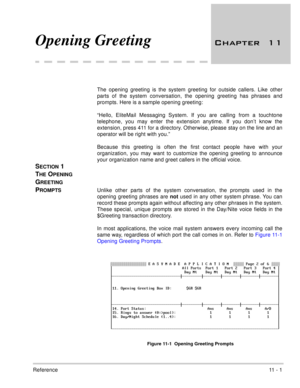 Page 201Reference11  -  1
Opening Greeting 		
The opening greeting is the system greeting for outside callers. Like other
parts of the system conversation, the opening greeting has phrases and
prompts. Here is a sample opening greeting:
“Hello, EliteMail Messaging System. If you are calling from a touchtone
telephone, you may enter the extension anytime. If you don’t know the
extension, press 411 for a directory. Otherwise, please stay on the line and an
operator will be right with you.”
Because this...