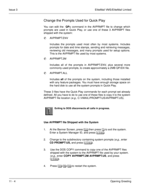 Page 20411 - 4Opening Greeting Issue 3 EliteMail VMS/EliteMail Limited
Change the Prompts Used for Quick Play
You can edit the QP= command in the AVPRMPT file to change which
prompts are used in Quick Play, or use one of these 3 AVPRMPT files
shipped with the system:
AVPRMPT.ENV
Includes the prompts used most often by most systems. Includes
prompts for date and time stamps, sending and retrieving messages,
reviewing old messages, and many prompts used for setup options.
This is the AVPRMPT file used by most...