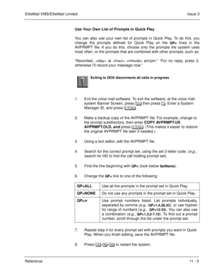 Page 205EliteMail VMS/EliteMail LimitedIssue 3
Reference 11 - 5
Use Your Own List of Prompts in Quick Play
You can also use your own list of prompts in Quick Play. To do this, you
change the prompts defined for Quick Play on the 
QP= lines in the
AVPRMPT file. If you do this, choose only the prompts the system uses
most often, or the prompts that are combined with other prompts, such as:
“Recorded... at   am/pm.” “For no reply, press 2,
otherwise I’ll record your message now.”
 
1. Exit the voice mail software....
