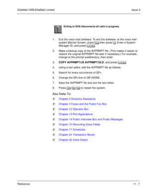 Page 207EliteMail VMS/EliteMail LimitedIssue 3
Reference 11 - 7
 
1. Exit the voice mail software. To exit the software, at the voice mail 
system Banner Screen, press  then press . Enter a System 
Manager ID, and press 	
.
2. Make a backup copy of the AVPRMPT file. (This makes it easier to 
restore the original AVPRMPT file later if necessary.) For example, 
change to the prompt subdirectory, then enter:
3.COPY AVPRMPT.US AVPRMPT.OLD, and press 	
 
4. Using a text editor, edit the AVPRMPT...