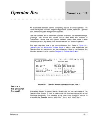 Page 208Reference12 - 1
Operator Box 	

An automated attendant cannot completely replace a human operator. The
voice mail system provides a special Application Screen, called the Operator
Box, for handling calls that go to the operator. 
Use the Operator Box to define the operator extension, call transfer settings,
greetings, and actions the system should take when the operator is
unavailable. Decide how the system handles callers after hours. Create
multiple operators, by setting up a new transaction box...