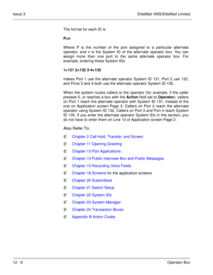 Page 21312 - 6Operator Box Issue 3 EliteMail VMS/EliteMail Limited
The format for each ID is:
P=n
Where P is the number of the port assigned to a particular alternate
operator, and n is the System ID of the alternate operator box. You can
assign more than one port to the same alternate operator box. For
example, entering these System IDs:
1=131 2=132 3-4=135
makes Port 1 use the alternate operator System ID 131, Port 2 use 132,
and Ports 3 and 4 both use the alternate operator System ID 135.
When the system...