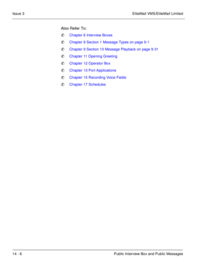 Page 22314 - 6 Public Interview Box and Public Messages Issue 3 EliteMail VMS/EliteMail Limited
Also Refer To:
Chapter 6 Interview Boxes
Chapter 9 Section 1 Message Types on page 9-1
Chapter 9 Section 10 Message Playback on page 9-31
Chapter 11 Opening Greeting
Chapter 12 Operator Box
Chapter 13 Port Applications
Chapter 15 Recording Voice Fields
Chapter 17 Schedules 