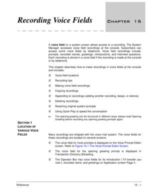Page 224Reference15 - 1
Recording Voice Fields 	
A voice field on a system screen allows access to a recording. The System
Manager accesses voice field recordings at the console. Subscribers can
access some voice fields by telephone. Voice field recordings include:
prompts, recorded names, greetings, introductions, and interview questions.
Each recording is stored in a voice field if the recording is made at the console
or by telephone. 
This chapter describes how to make recordings in voice fields at...