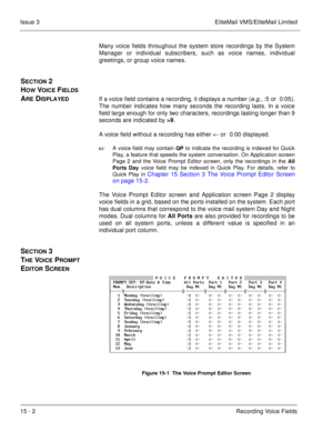 Page 22515 - 2Recording Voice Fields Issue 3 EliteMail VMS/EliteMail Limited
Many voice fields throughout the system store recordings by the System
Manager or individual subscribers, such as voice names, individual
greetings, or group voice names.
SECTION 2 
H
OW VOICE FIELDS 
A
RE DISPLAYEDIf a voice field contains a recording, it displays a number (e.g., :5 or 0:05).
The number indicates how many seconds the recording lasts. In a voice
field large enough for only two characters, recordings lasting longer than...