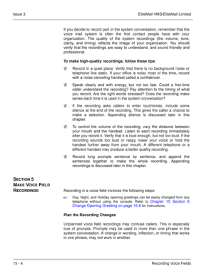Page 22715 - 4Recording Voice Fields Issue 3 EliteMail VMS/EliteMail Limited
If you decide to record part of the system conversation, remember that the
voice mail system is often the first contact people have with your
organization. The quality of the system recordings (the volume, tone,
clarity, and timing) reflects the image of your organization. You should
verify that the recordings are easy to understand, and sound friendly and
professional.
To make high-quality recordings, follow these tips:
Record in a...