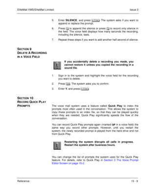 Page 232EliteMail VMS/EliteMail LimitedIssue 3
Reference 15 - 9
5. Enter SILENCE, and press 	
. The system asks if you want to
append or replace the prompt.
6. Press / to append the silence or press 8to record only silence in
the field. The voice field displays how many seconds the recording,
including the silence, lasts.
7. Repeat these steps if you want to add another half second of silence.
SECTION 9 
D
ELETE A RECORDING 
IN A VOICE FIELD 
1. Sign in to the system and highlight the voice field for...