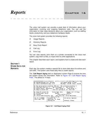 Page 234Reference16 - 1
Reports 	
The voice mail system can provide a great deal of information about your
organization incoming and outgoing telephone calls. You can use the
information to help make decisions about your organization, such as staffing
levels, productivity, and your telephone hardware needs. 
The voice mail system provides the following reports:
Usage Reports 
Directory Reports
Busy Ports Report
Call Log
Error Log
You can view reports, print them on a printer connected to the voice...