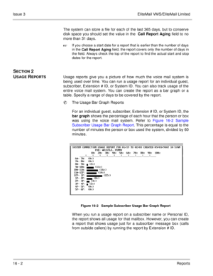 Page 23516 - 2Reports Issue 3 EliteMail VMS/EliteMail Limited
The system can store a file for each of the last 365 days, but to conserve
disk space you should set the value in the
 Call Report Aging field to no
more than 31 days. 

If you choose a start date for a report that is earlier than the number of days
in the
 Call Report Aging field, the report covers only the number of days in
the field. Always check the top of the report to find the actual start and stop
dates for the report.
SECTION 2 
U
SAGE...