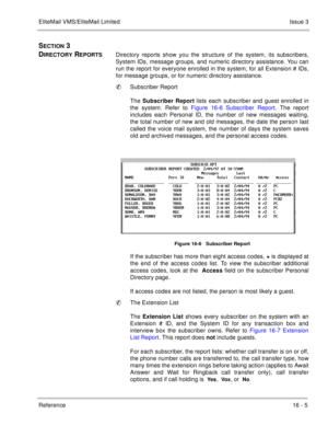 Page 238EliteMail VMS/EliteMail LimitedIssue 3
Reference 16 - 5
SECTION 3 
D
IRECTORY REPORTSDirectory reports show you the structure of the system, its subscribers,
System IDs, message groups, and numeric directory assistance. You can
run the report for everyone enrolled in the system, for all Extension # IDs,
for message groups, or for numeric directory assistance. 
Subscriber Report
The Subscriber Report
 lists each subscriber and guest enrolled in
the system. Refer to Figure 16-6 Subscriber Report. The...