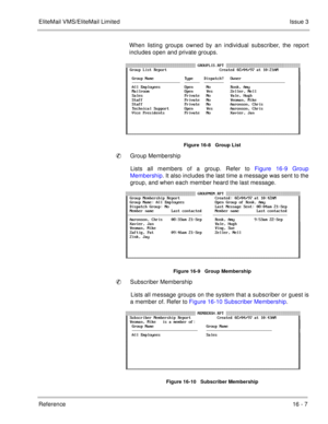 Page 240EliteMail VMS/EliteMail LimitedIssue 3
Reference 16 - 7
When listing groups owned by an individual subscriber, the report
includes open and private groups.
Figure 16-8   Group List
Group Membership
Lists all members of a group. Refer to Figure 16-9 Group
Membership. It also includes the last time a message was sent to the
group, and when each member heard the last message.
Figure 16-9   Group Membership
Subscriber Membership 
Lists all message groups on the system that a subscriber or guest is
a member...