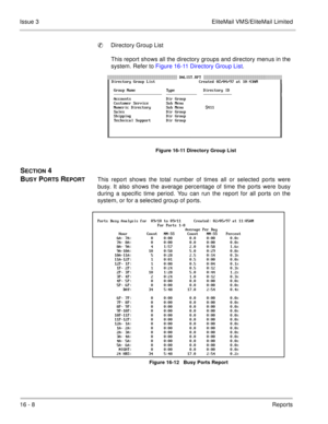 Page 24116 - 8Reports Issue 3 EliteMail VMS/EliteMail Limited
Directory Group List
This report shows all the directory groups and directory menus in the
system. Refer to Figure 16-11 Directory Group List.  
Figure 16-11 Directory Group List
SECTION 4 
B
USY PORTS REPORTThis report shows the total number of times all or selected ports were
busy. It also shows the average percentage of time the ports were busy
during a specific time period. You can run the report for all ports on the
system, or for a selected...