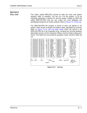Page 242EliteMail VMS/EliteMail LimitedIssue 3
Reference 16 - 9
SECTION 5 
C
ALL LOGThis report (called REPLOG) records all calls the voice mail system
answers, dials, or transfers. You can run it for the system, or for an
individual subscriber or System ID, and the system creates an ASCII file
called REPLOG.PRN that you can import into most database and
spreadsheet programs for further analysis. Refer to Figure 16-13 Call Log. 
The REPLOG.PRN file contains a record of each call placed to the
system. Each record...