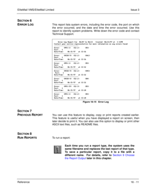 Page 244EliteMail VMS/EliteMail LimitedIssue 3
Reference 16 - 11
SECTION 6 
E
RROR LOGThis report lists system errors, including the error code, the port on which
the error occurred, and the date and time the error occurred. Use this
report to identify system problems. Write down the error code and contact
Technical Support. 
 P2   &C=&@  &C=$ ) &C=$=9@  $$$J
 * 