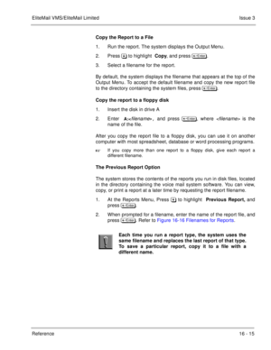 Page 248EliteMail VMS/EliteMail LimitedIssue 3
Reference 16 - 15
Copy the Report to a File
1. Run the report. The system displays the Output Menu.
2. Press  to highlight Copy, and press 	
.
3. Select a filename for the report.
By default, the system displays the filename that appears at the top of the
Output Menu. To accept the default filename and copy the new report file
to the directory containing the system files, press 	
.
Copy the report to a floppy disk
1. Insert the disk in drive A
2....