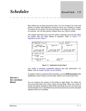 Page 250Reference17 - 1
Schedules 	
Most offices are not open around the clock. You can configure the voice mail
system to handle calls differently during the hours your company is closed.
You define for the system the hours and days of the week your office is open
for business. You can also specify holidays when your office is closed.
This chapter describes how to set the system schedules and how they affect
the system Day and Night Modes of operation. Refer to Figure 17-1
Application Screen Page 4....